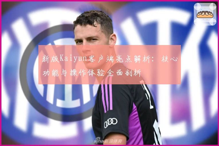 新版Kaiyun客户端亮点解析：核心功能与操作体验全面剖析