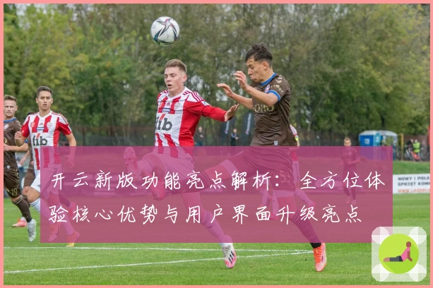 开云新版功能亮点解析：全方位体验核心优势与用户界面升级亮点